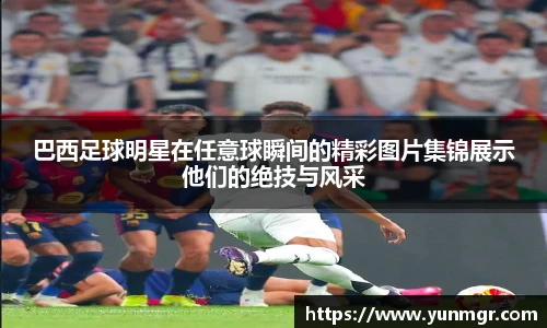 巴西足球明星在任意球瞬间的精彩图片集锦展示他们的绝技与风采